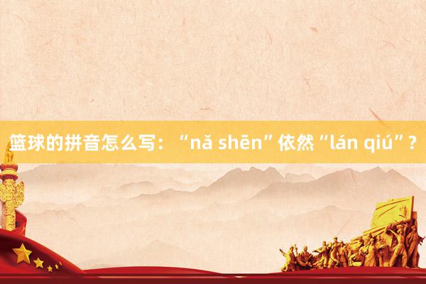 篮球的拼音怎么写：“nǎ shēn”依然“lán qiú”?